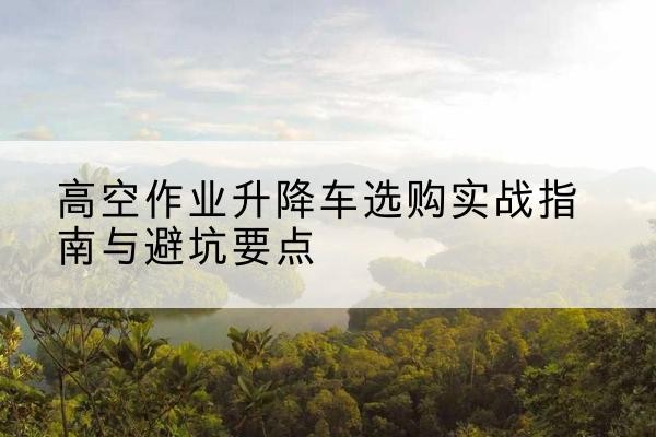 东山升降车怎么选-高空作业升降车选购实战指南与避坑要点