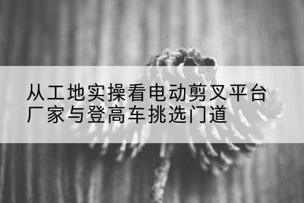 东山电动剪叉升降平台厂家-从工地实操看电动剪叉平台厂家与登高车挑选门道