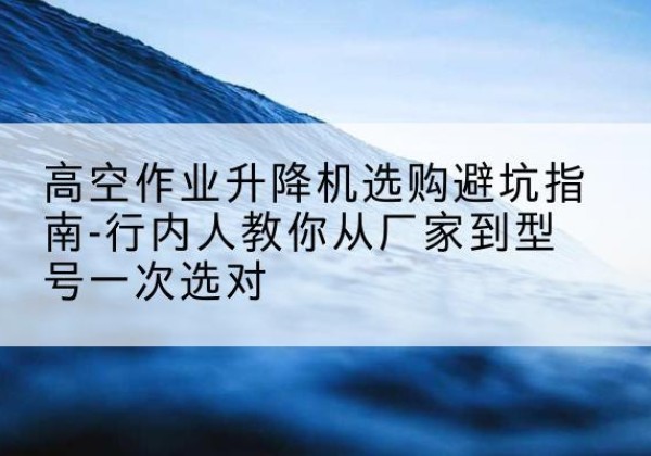 东山升降平台厂家-高空作业升降机选购避坑指南-行内人教你从厂家到型号一次选对