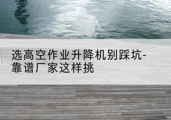 东山剪叉式升降机厂家-选高空作业升降机别踩坑-靠谱厂家这样挑
