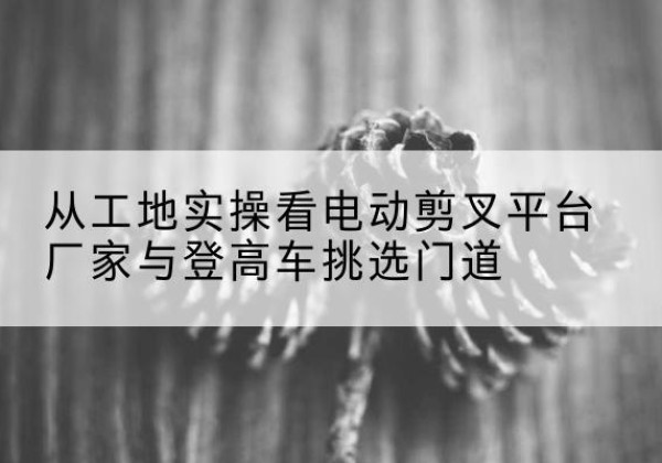 东山电动剪叉升降平台厂家-从工地实操看电动剪叉平台厂家与登高车挑选门道